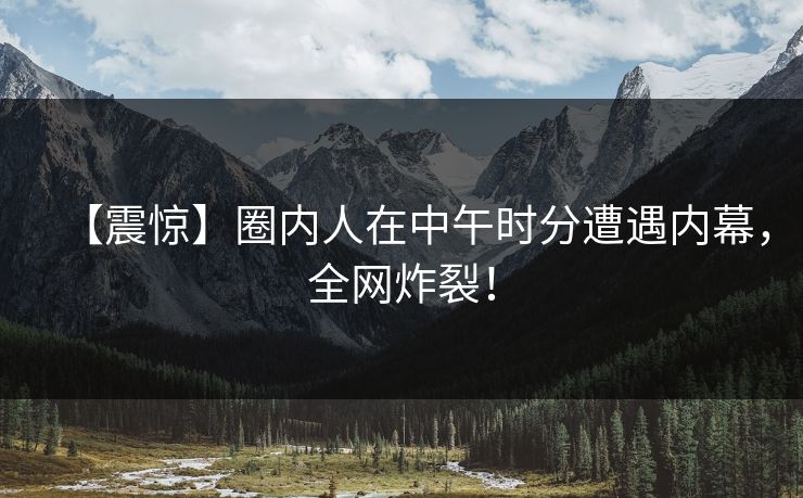 【震惊】圈内人在中午时分遭遇内幕，全网炸裂！