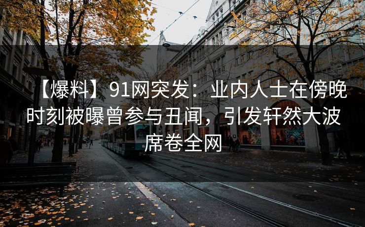 【爆料】91网突发：业内人士在傍晚时刻被曝曾参与丑闻，引发轩然大波席卷全网