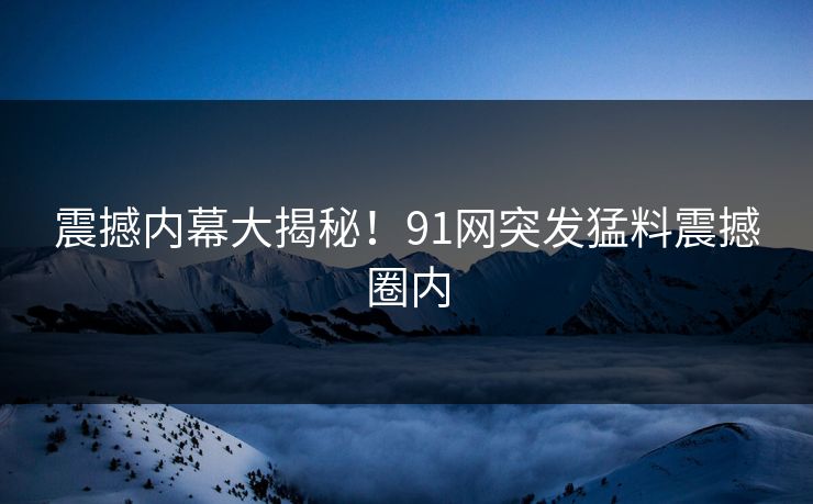 震撼内幕大揭秘！91网突发猛料震撼圈内