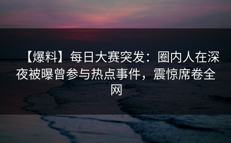 【爆料】每日大赛突发：圈内人在深夜被曝曾参与热点事件，震惊席卷全网