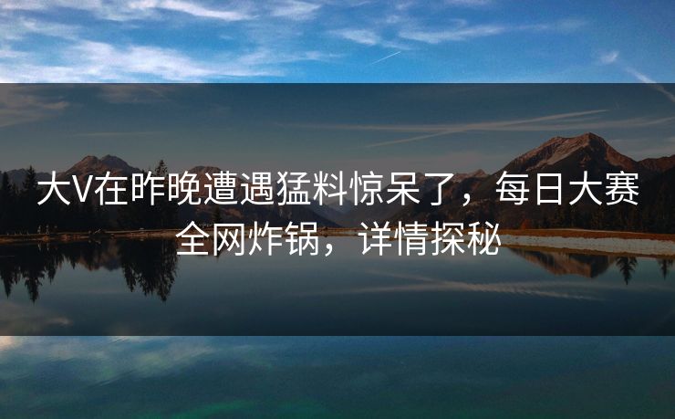 大V在昨晚遭遇猛料惊呆了，每日大赛全网炸锅，详情探秘