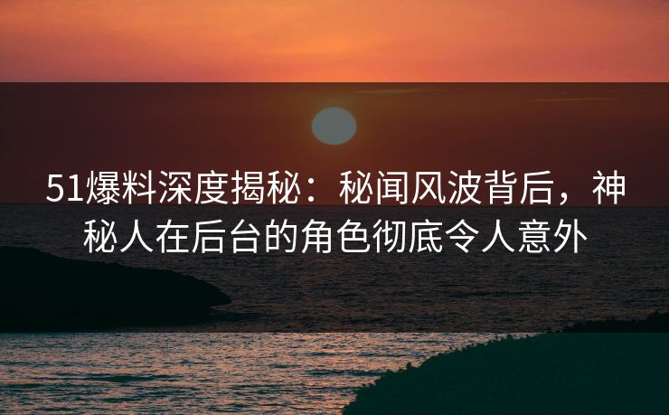 51爆料深度揭秘：秘闻风波背后，神秘人在后台的角色彻底令人意外