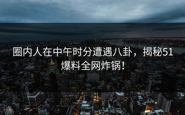 圈内人在中午时分遭遇八卦，揭秘51爆料全网炸锅！