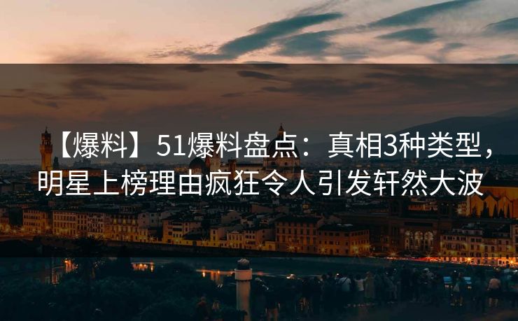 【爆料】51爆料盘点：真相3种类型，明星上榜理由疯狂令人引发轩然大波