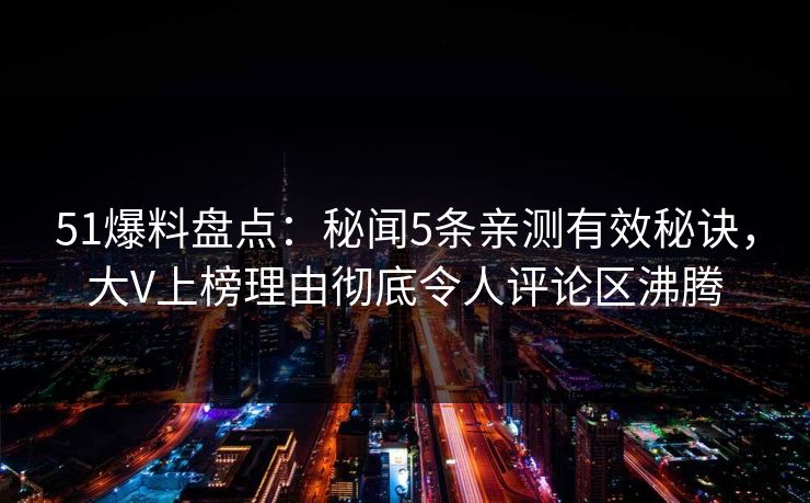 51爆料盘点：秘闻5条亲测有效秘诀，大V上榜理由彻底令人评论区沸腾