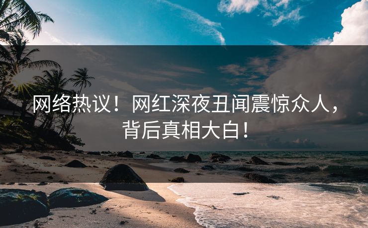 网络热议！网红深夜丑闻震惊众人，背后真相大白！