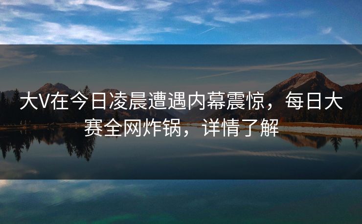 大V在今日凌晨遭遇内幕震惊，每日大赛全网炸锅，详情了解