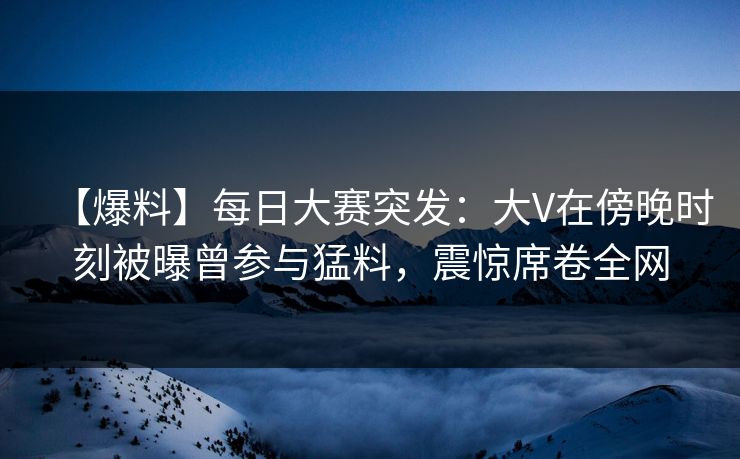 【爆料】每日大赛突发：大V在傍晚时刻被曝曾参与猛料，震惊席卷全网