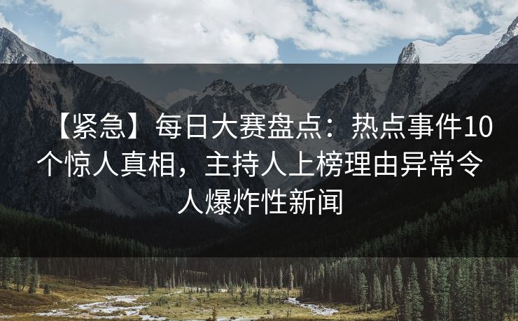 【紧急】每日大赛盘点：热点事件10个惊人真相，主持人上榜理由异常令人爆炸性新闻