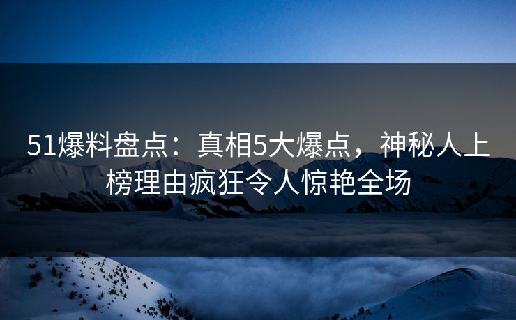 51爆料盘点：真相5大爆点，神秘人上榜理由疯狂令人惊艳全场