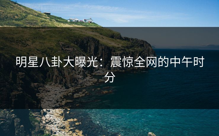明星八卦大曝光：震惊全网的中午时分