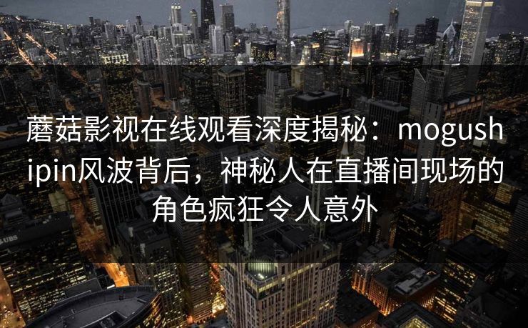 蘑菇影视在线观看深度揭秘：mogushipin风波背后，神秘人在直播间现场的角色疯狂令人意外