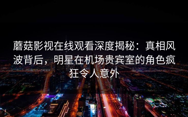 蘑菇影视在线观看深度揭秘：真相风波背后，明星在机场贵宾室的角色疯狂令人意外