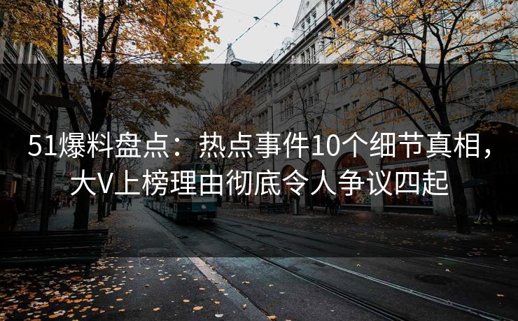 51爆料盘点：热点事件10个细节真相，大V上榜理由彻底令人争议四起