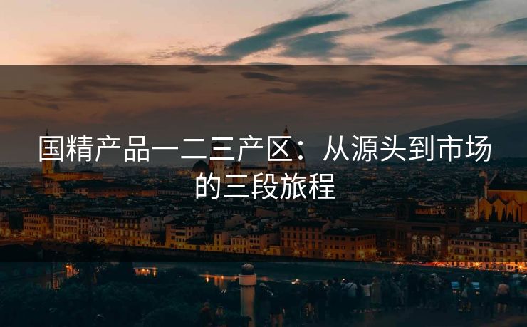 国精产品一二三产区：从源头到市场的三段旅程