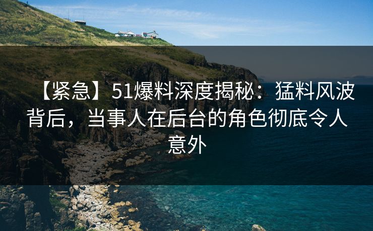【紧急】51爆料深度揭秘：猛料风波背后，当事人在后台的角色彻底令人意外