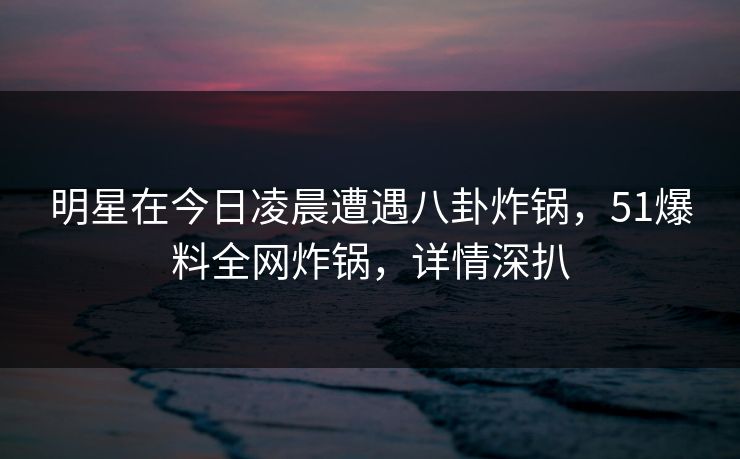 明星在今日凌晨遭遇八卦炸锅，51爆料全网炸锅，详情深扒