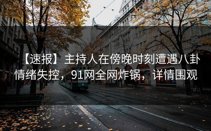 【速报】主持人在傍晚时刻遭遇八卦情绪失控，91网全网炸锅，详情围观