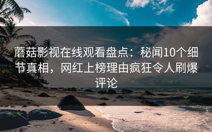 蘑菇影视在线观看盘点：秘闻10个细节真相，网红上榜理由疯狂令人刷爆评论