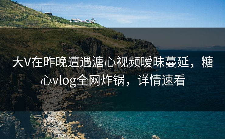 大V在昨晚遭遇溏心视频暧昧蔓延，糖心vlog全网炸锅，详情速看