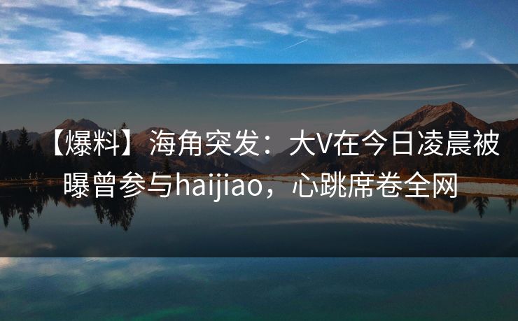 【爆料】海角突发：大V在今日凌晨被曝曾参与haijiao，心跳席卷全网