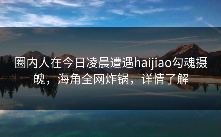 圈内人在今日凌晨遭遇haijiao勾魂摄魄，海角全网炸锅，详情了解