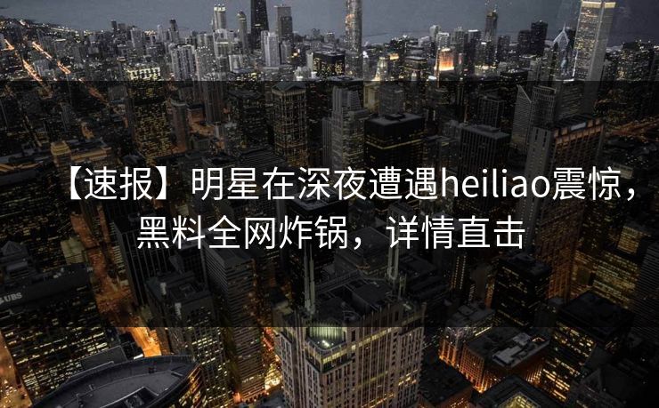 【速报】明星在深夜遭遇heiliao震惊,黑料全网炸锅,详情直击 【速报】明星在深夜遭遇heiliao震惊,黑料全网炸锅,详情直击