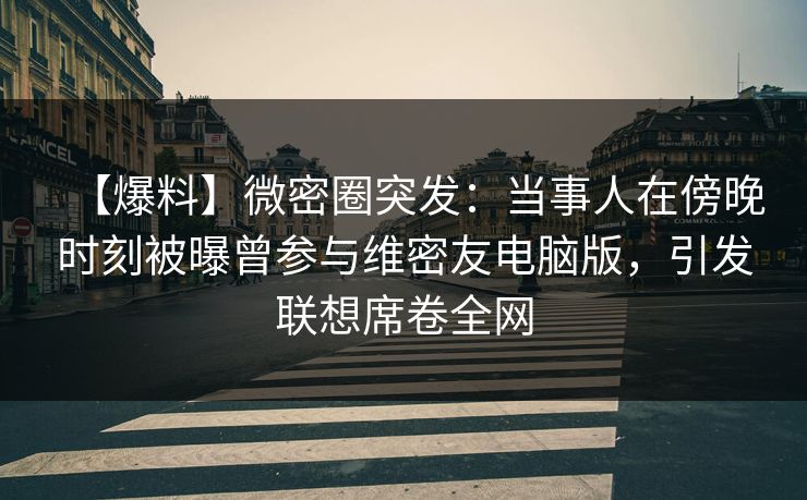 【爆料】微密圈突发：当事人在傍晚时刻被曝曾参与维密友电脑版，引发联想席卷全网