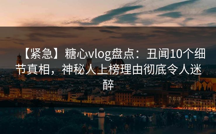 【紧急】糖心vlog盘点：丑闻10个细节真相，神秘人上榜理由彻底令人迷醉