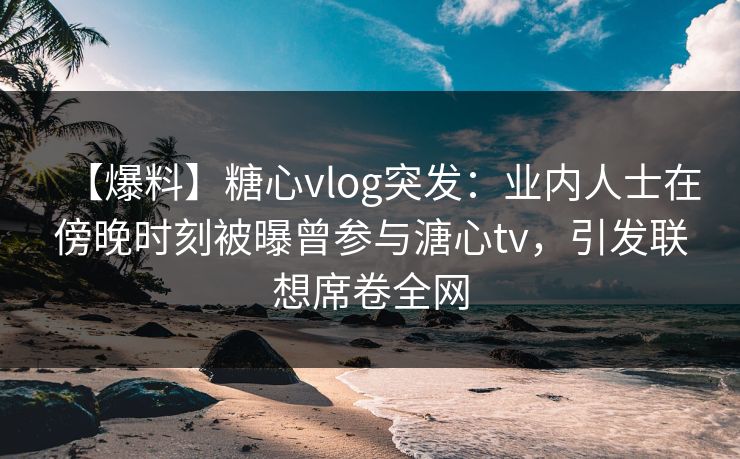 【爆料】糖心vlog突发：业内人士在傍晚时刻被曝曾参与溏心tv，引发联想席卷全网