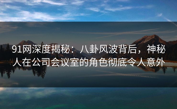 91网深度揭秘:八卦风波背后,神秘人在公司会议室的角色彻底令人意外 91网深度揭秘:八卦风波背后,神秘人在公司会议室的角色彻底令人意外