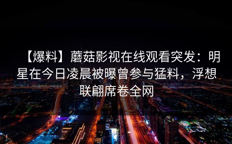 【爆料】蘑菇影视在线观看突发:明星在今日凌晨被曝曾参与猛料,浮想联翩席卷全网 【爆料】蘑菇影视在线观看突发:明星在今日凌晨被曝曾参与猛料,浮想联翩席卷全网