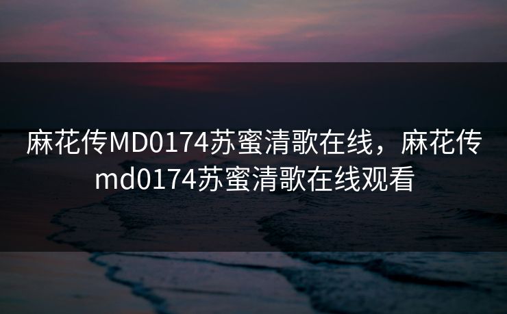 麻花传MD0174苏蜜清歌在线，麻花传md0174苏蜜清歌在线观看