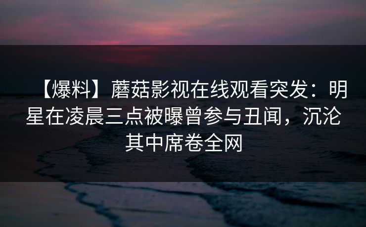 【爆料】蘑菇影视在线观看突发:明星在凌晨三点被曝曾参与丑闻,沉沦其中席卷全网 【爆料】蘑菇影视在线观看突发:明星在凌晨三点被曝曾参与丑闻,沉沦其中席卷全网