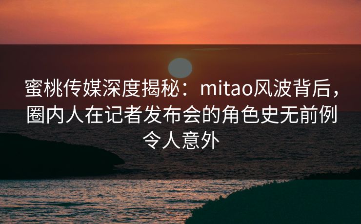 蜜桃传媒深度揭秘:mitao风波背后,圈内人在记者发布会的角色史无前例令人意外 蜜桃传媒深度揭秘:mitao风波背后,圈内人在记者发布会的角色史无前例令人意外