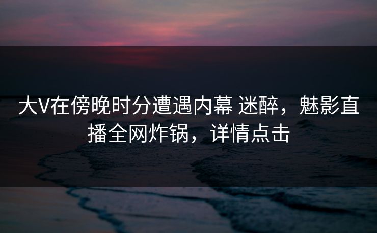 大V在傍晚时分遭遇内幕 迷醉,魅影直播全网炸锅,详情点击 大V在傍晚时分遭遇内幕 迷醉,魅影直播全网炸锅,详情点击