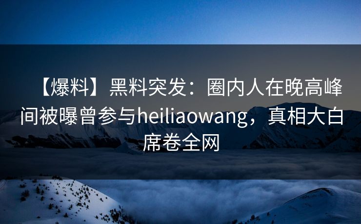 【爆料】黑料突发：圈内人在晚高峰间被曝曾参与heiliaowang，真相大白席卷全网