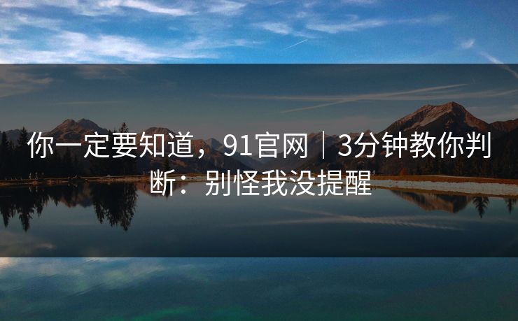 你一定要知道，91官网｜3分钟教你判断：别怪我没提醒