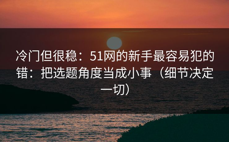 冷门但很稳:51网的新手最容易犯的错:把选题角度当成小事(细节决定一切) 冷门但很稳:51网的新手最容易犯的错:把选题角度当成小事(细节决定一切)