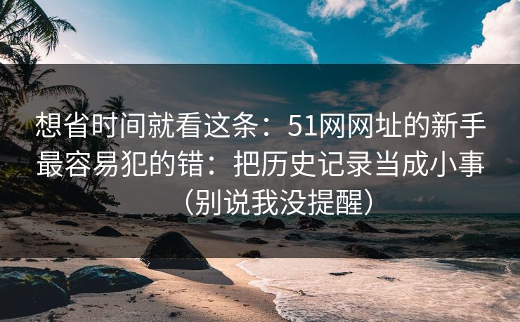 想省时间就看这条：51网网址的新手最容易犯的错：把历史记录当成小事（别说我没提醒）