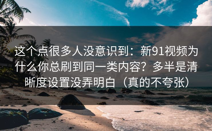 这个点很多人没意识到：新91视频为什么你总刷到同一类内容？多半是清晰度设置没弄明白（真的不夸张）