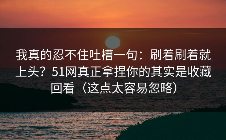 我真的忍不住吐槽一句：刷着刷着就上头？51网真正拿捏你的其实是收藏回看（这点太容易忽略）