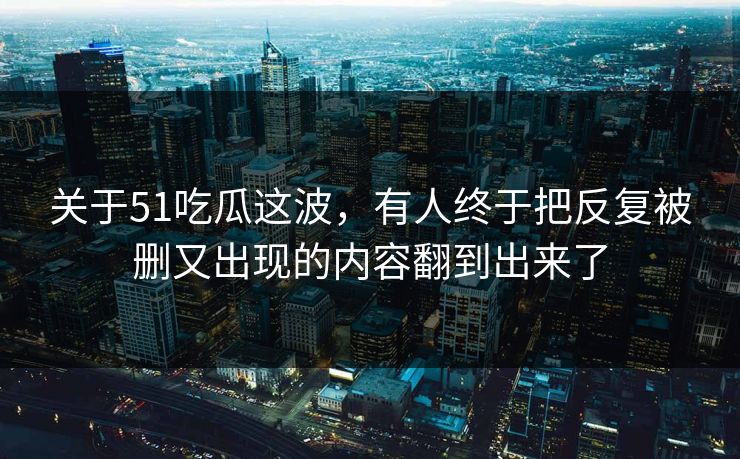 关于51吃瓜这波，有人终于把反复被删又出现的内容翻到出来了