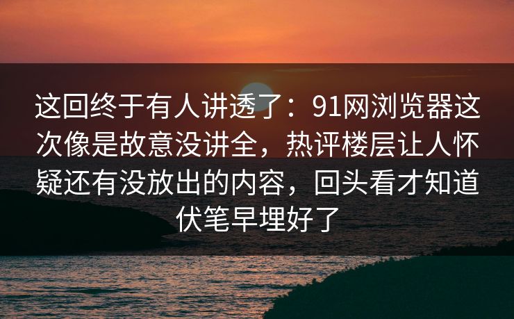这回终于有人讲透了：91网浏览器这次像是故意没讲全，热评楼层让人怀疑还有没放出的内容，回头看才知道伏笔早埋好了