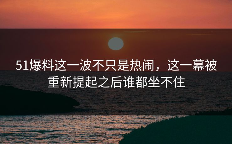 51爆料这一波不只是热闹，这一幕被重新提起之后谁都坐不住